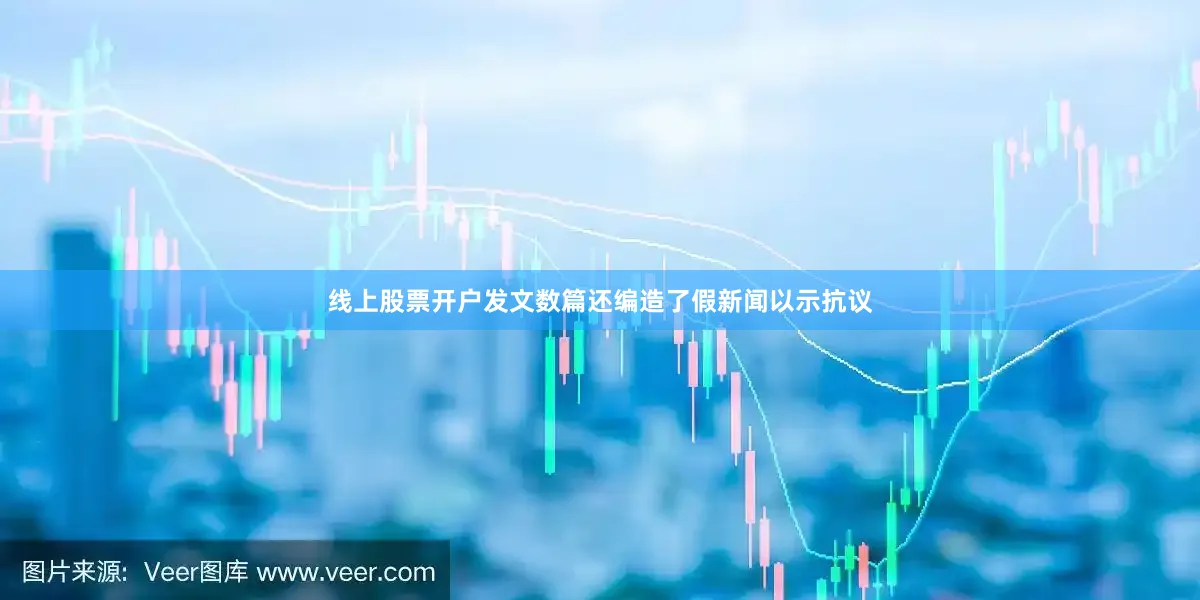 线上股票开户发文数篇还编造了假新闻以示抗议
