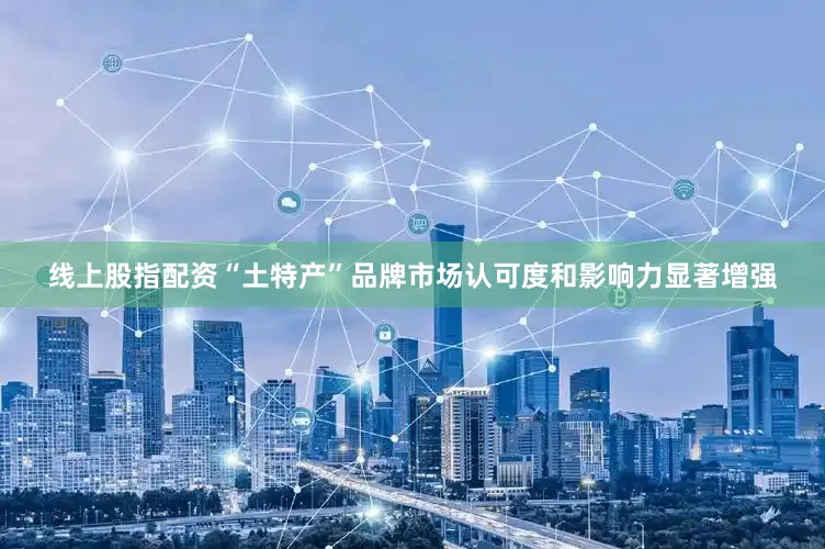 线上股指配资“土特产”品牌市场认可度和影响力显著增强