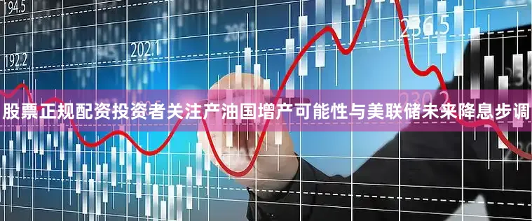股票正规配资投资者关注产油国增产可能性与美联储未来降息步调