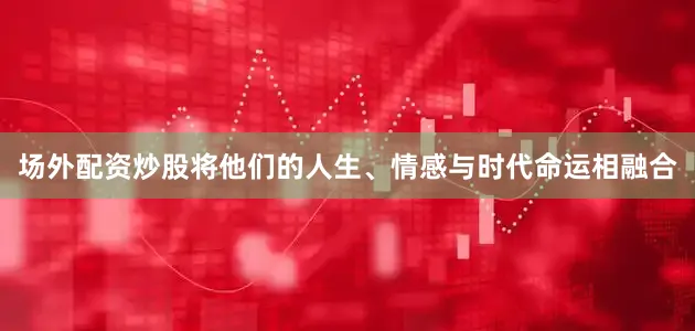 场外配资炒股将他们的人生、情感与时代命运相融合