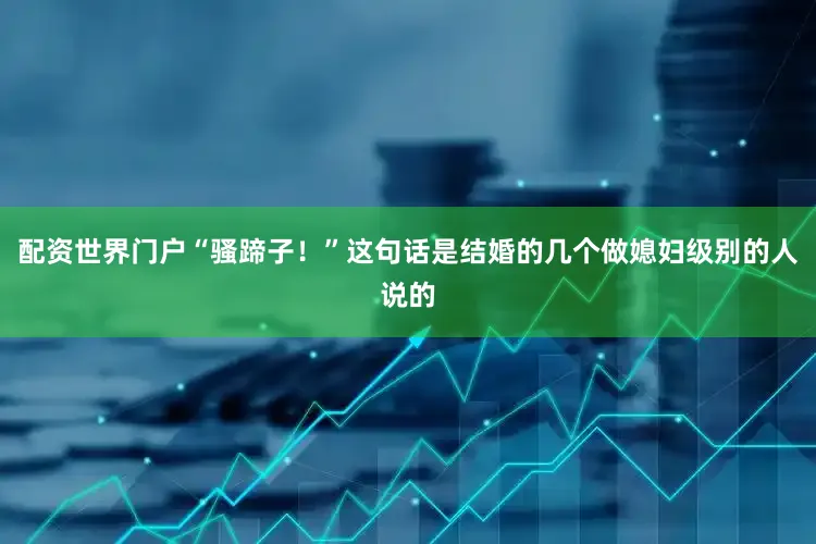 配资世界门户“骚蹄子！”这句话是结婚的几个做媳妇级别的人说的