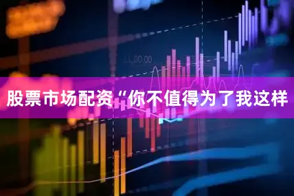 股票市场配资“你不值得为了我这样
