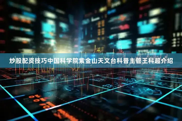 炒股配资技巧中国科学院紫金山天文台科普主管王科超介绍