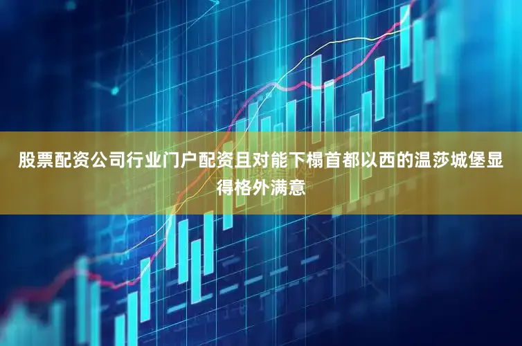 股票配资公司行业门户配资且对能下榻首都以西的温莎城堡显得格外满意