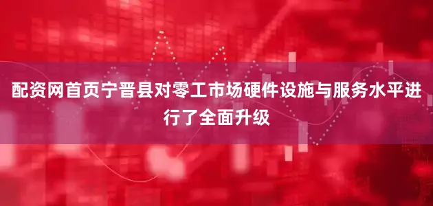 配资网首页宁晋县对零工市场硬件设施与服务水平进行了全面升级