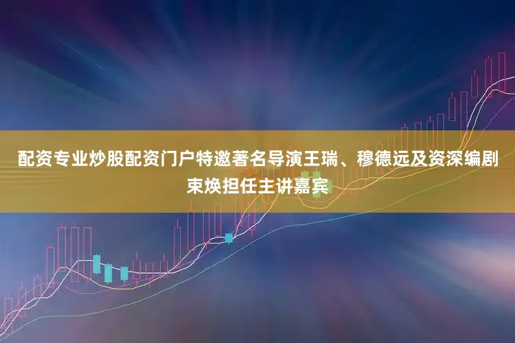 配资专业炒股配资门户特邀著名导演王瑞、穆德远及资深编剧束焕担任主讲嘉宾