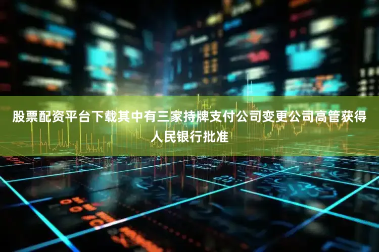 股票配资平台下载其中有三家持牌支付公司变更公司高管获得人民银行批准