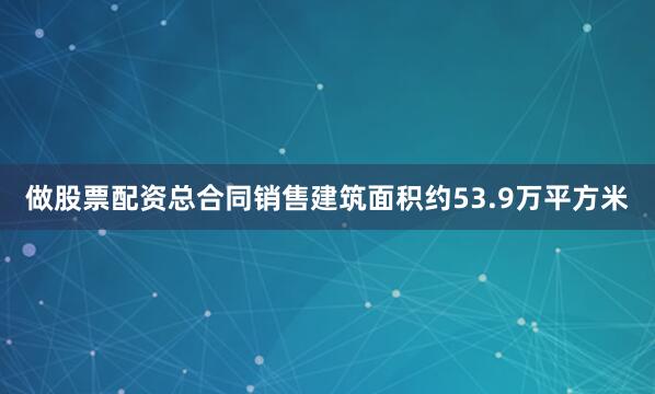 做股票配资总合同销售建筑面积约53.9万平方米