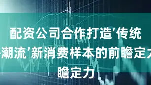 配资公司合作打造‘传统+潮流’新消费样本的前瞻定力