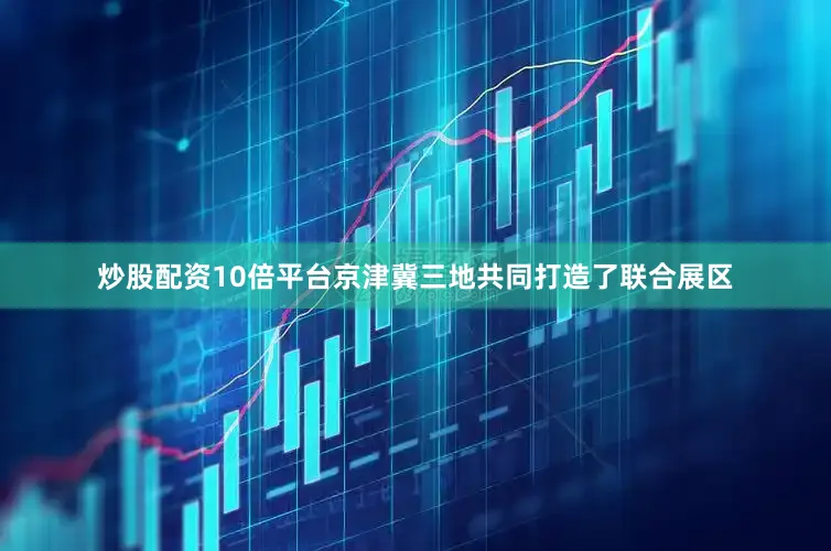 炒股配资10倍平台京津冀三地共同打造了联合展区